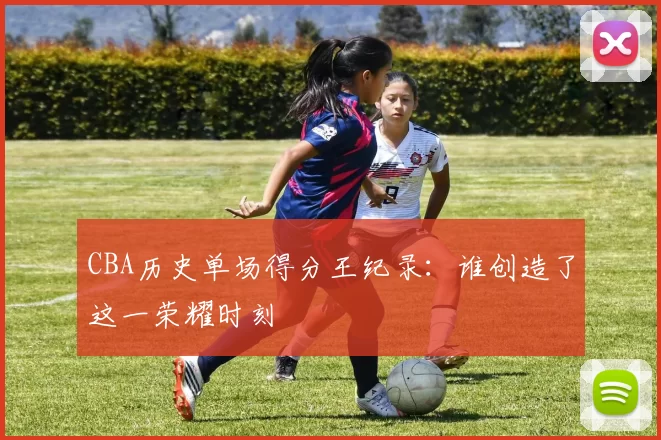 CBA历史单场得分王纪录：谁创造了这一荣耀时刻