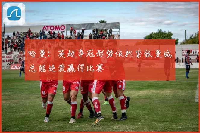 哈曼:英超争冠形势依然紧张曼城总能逆袭赢得比赛
