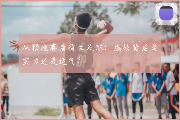 从预选赛看荷兰足球:成绩背后是实力还是运气?