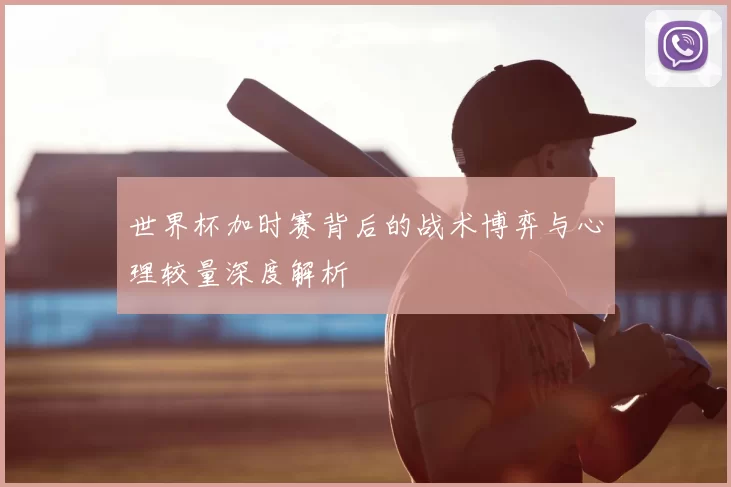 世界杯加时赛背后的战术博弈与心理较量深度解析