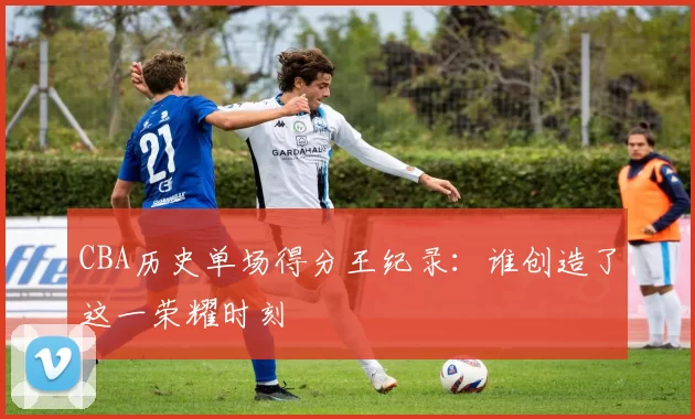CBA历史单场得分王纪录:谁创造了这一荣耀时刻