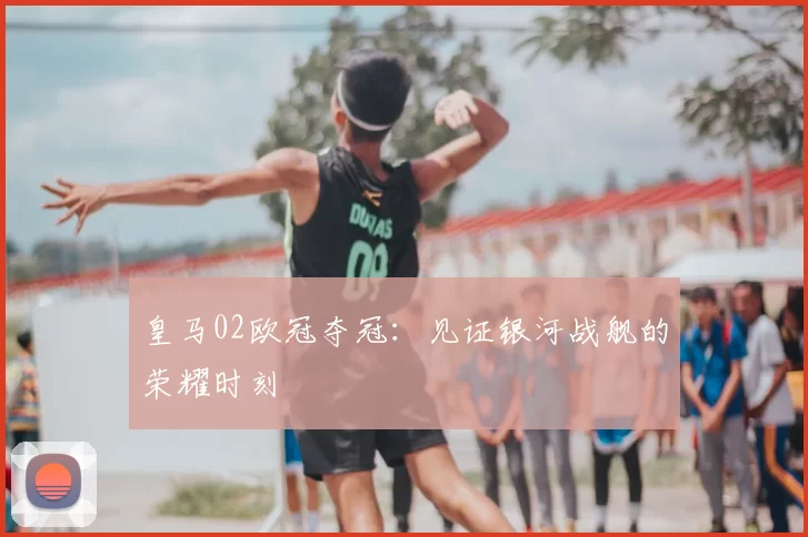 皇马02欧冠夺冠:见证银河战舰的荣耀时刻