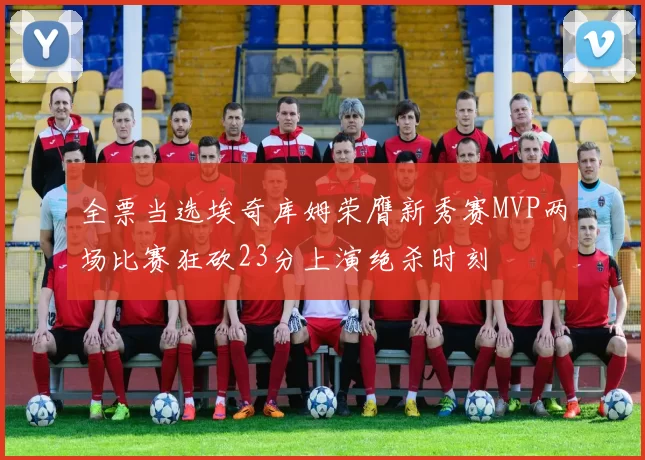 全票当选埃奇库姆荣膺新秀赛MVP两场比赛狂砍23分上演绝杀时刻