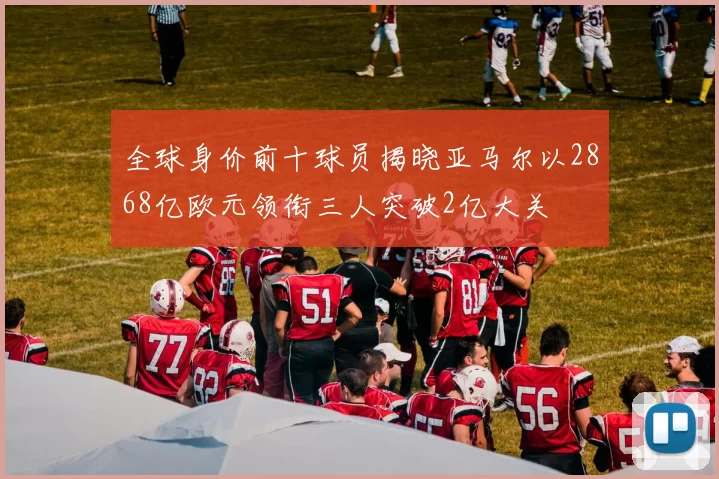 全球身价前十球员揭晓亚马尔以2868亿欧元领衔三人突破2亿大关