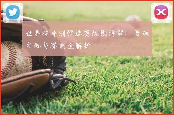 世界杯非洲预选赛规则详解:晋级之路与赛制全解析