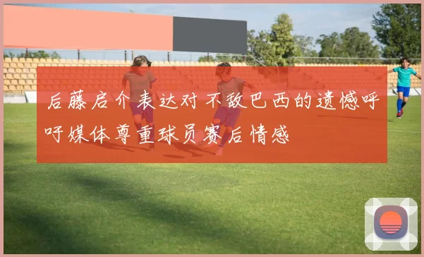 后藤启介表达对不敌巴西的遗憾呼吁媒体尊重球员赛后情感