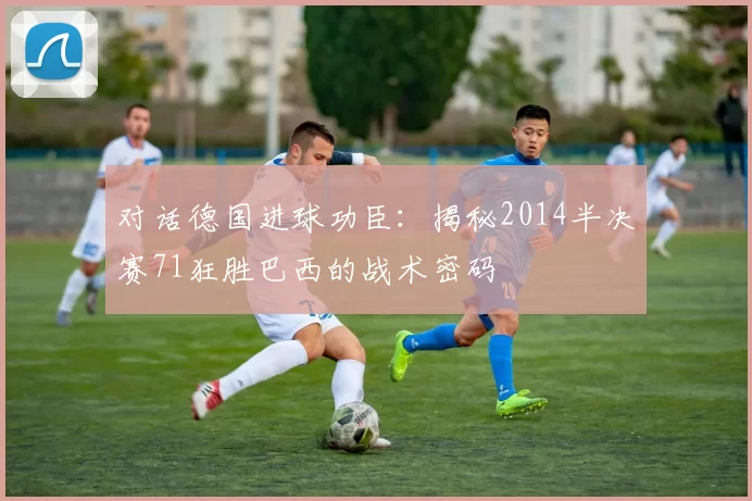 对话德国进球功臣:揭秘2014半决赛71狂胜巴西的战术密码