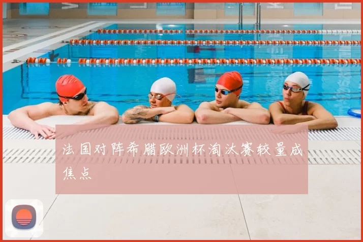 法国对阵希腊欧洲杯淘汰赛较量成焦点