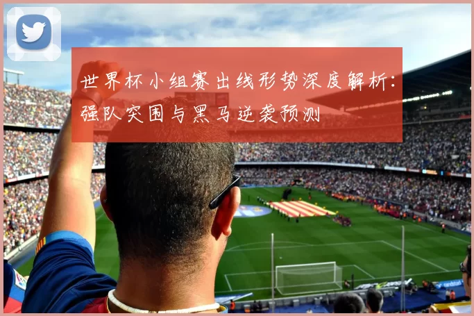 世界杯小组赛出线形势深度解析:强队突围与黑马逆袭预测
