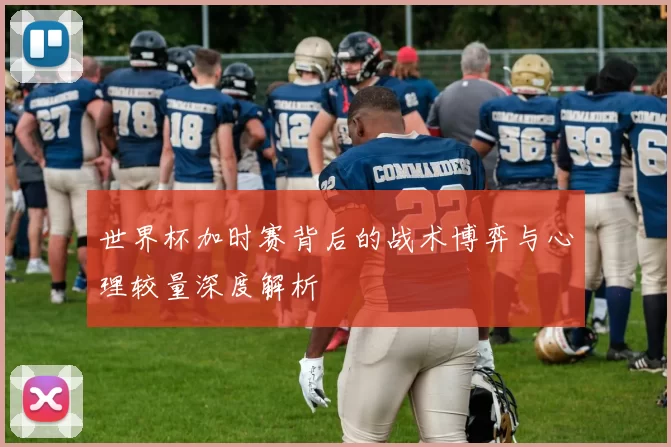 世界杯加时赛背后的战术博弈与心理较量深度解析