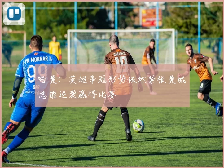 哈曼：英超争冠形势依然紧张曼城总能逆袭赢得比赛