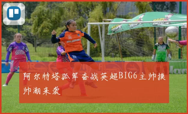 阿尔特塔孤军奋战英超BIG6主帅换帅潮来袭