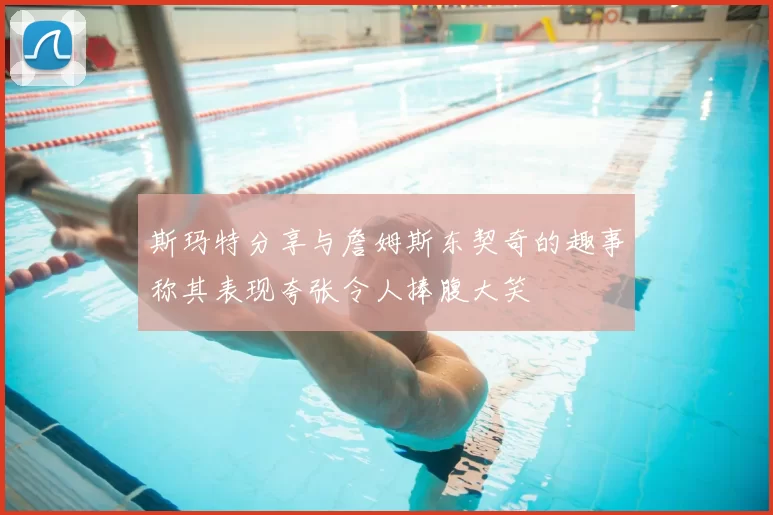 斯玛特分享与詹姆斯东契奇的趣事称其表现夸张令人捧腹大笑