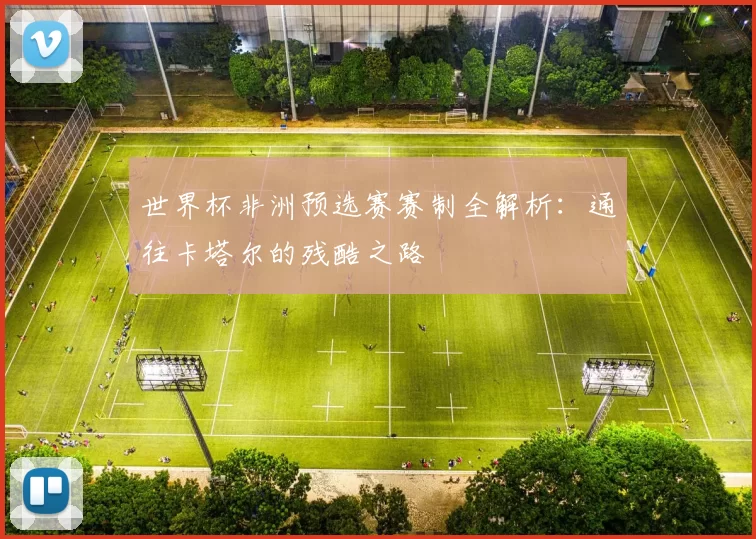世界杯非洲预选赛赛制全解析：通往卡塔尔的残酷之路