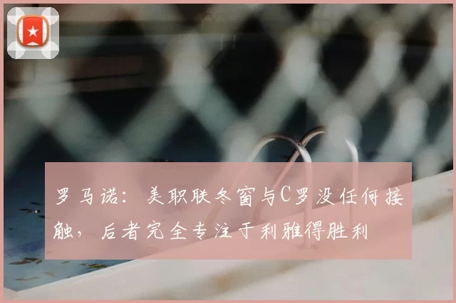 罗马诺：美职联冬窗与C罗没任何接触，后者完全专注于利雅得胜利