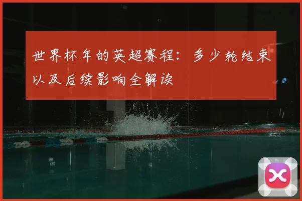 世界杯年的英超赛程:多少轮结束以及后续影响全解读