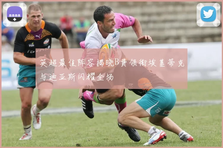 英超最佳阵容揭晓B费领衔埃基蒂克与迪亚斯闪耀全场
