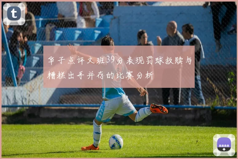 华子点评文班39分表现罚球救赎与糟糕出手并存的比赛分析