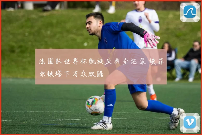 法国队世界杯凯旋庆典全记录 埃菲尔铁塔下万众欢腾
