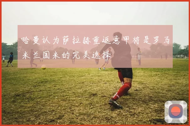 哈曼认为萨拉赫重返意甲将是罗马米兰国米的完美选择