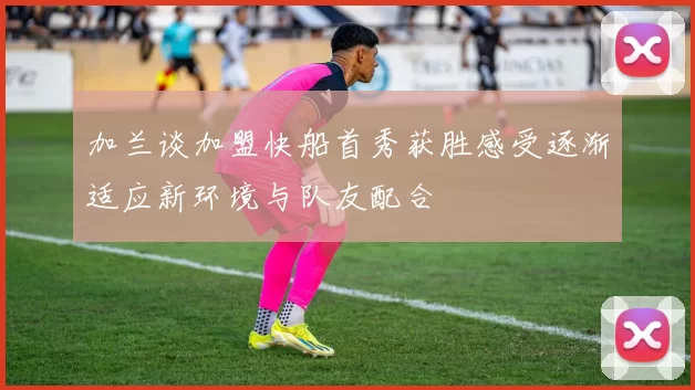 加兰谈加盟快船首秀获胜感受逐渐适应新环境与队友配合