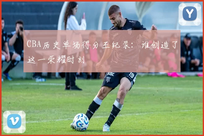 CBA历史单场得分王纪录：谁创造了这一荣耀时刻