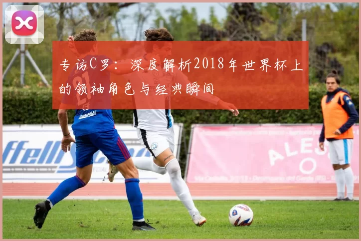 专访C罗:深度解析2018年世界杯上的领袖角色与经典瞬间