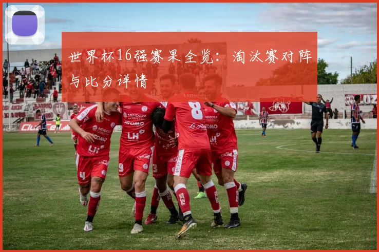 世界杯16强赛果全览：淘汰赛对阵与比分详情