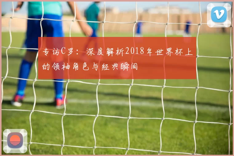 专访C罗：深度解析2018年世界杯上的领袖角色与经典瞬间