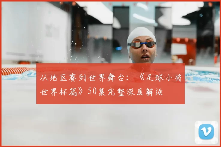 从地区赛到世界舞台：《足球小将世界杯篇》50集完整深度解读