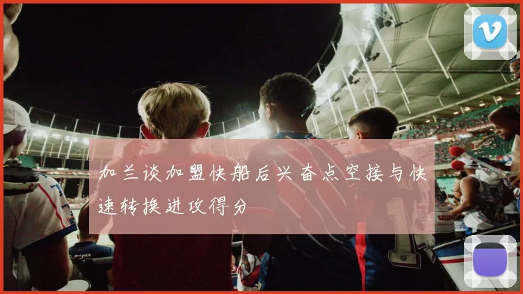 加兰谈加盟快船后兴奋点空接与快速转换进攻得分