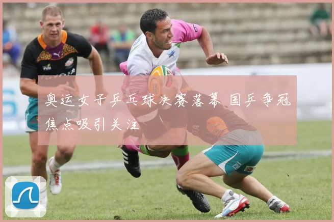 奥运女子乒乓球决赛落幕 国乒争冠焦点吸引关注