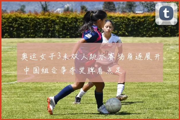 奥运女子3米双人跳水赛场角逐展开 中国组合争夺奖牌看点足