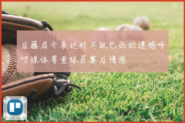 后藤启介表达对不敌巴西的遗憾呼吁媒体尊重球员赛后情感