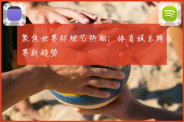 聚焦世界杯综艺热潮：体育娱乐跨界新趋势