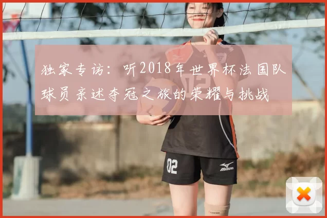 独家专访:听2018年世界杯法国队球员亲述夺冠之旅的荣耀与挑战
