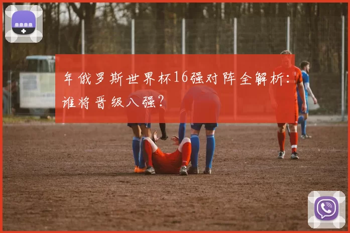 年俄罗斯世界杯16强对阵全解析:谁将晋级八强?