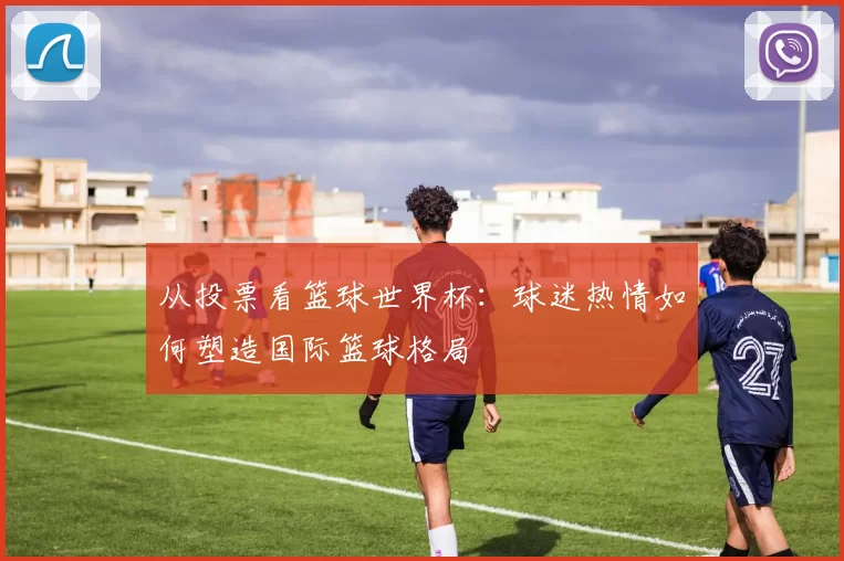 从投票看篮球世界杯:球迷热情如何塑造国际篮球格局