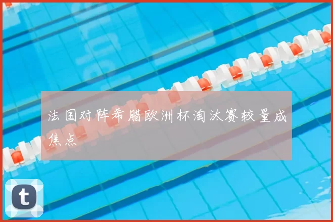 法国对阵希腊欧洲杯淘汰赛较量成焦点