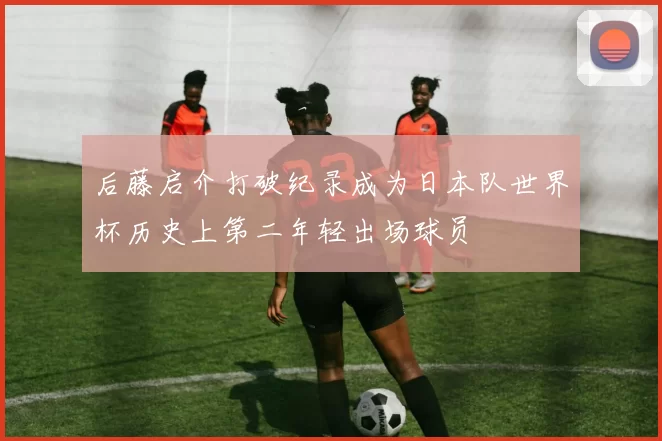 后藤启介打破纪录成为日本队世界杯历史上第二年轻出场球员