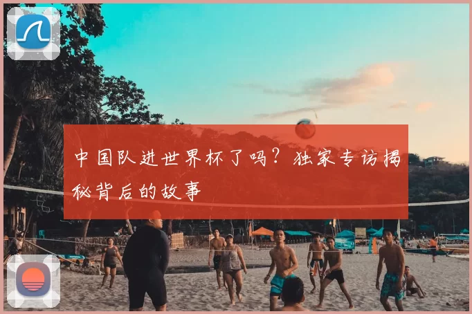 中国队进世界杯了吗?独家专访揭秘背后的故事