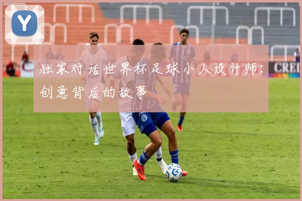 独家对话世界杯足球小人设计师:创意背后的故事