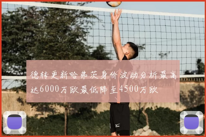 德转更新哈弗茨身价波动分析最高达6000万欧最低降至4500万欧