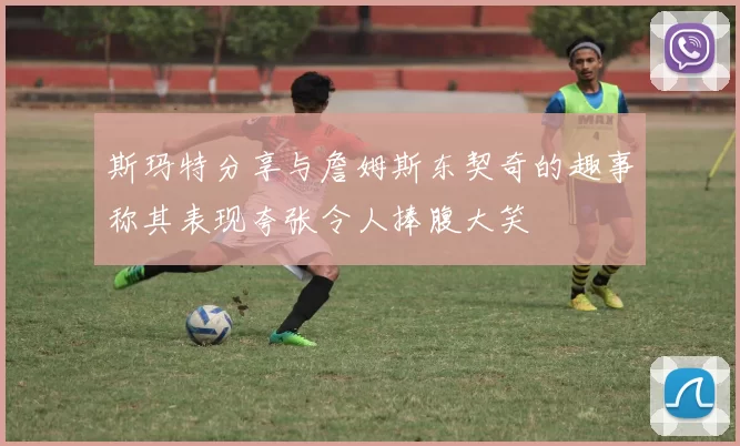 斯玛特分享与詹姆斯东契奇的趣事称其表现夸张令人捧腹大笑
