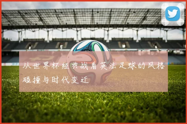 从世界杯经典战看英法足球的风格碰撞与时代变迁