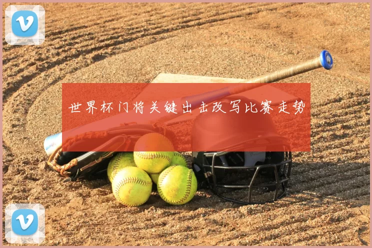 世界杯门将关键出击改写比赛走势
