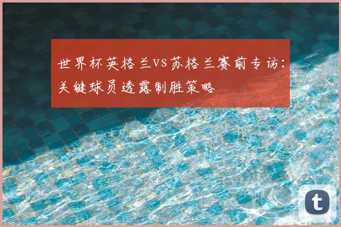 世界杯英格兰vs苏格兰赛前专访：关键球员透露制胜策略