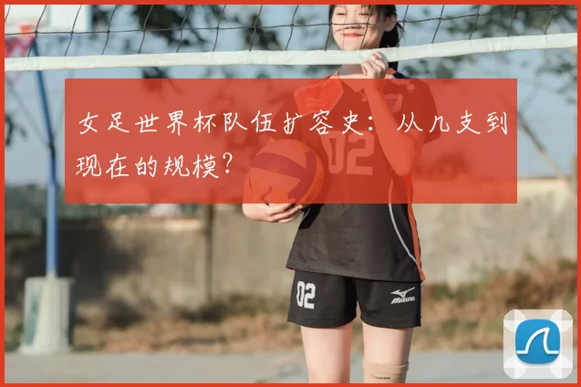 女足世界杯队伍扩容史:从几支到现在的规模?
