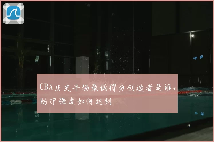 CBA历史半场最低得分创造者是谁，防守强度如何达到