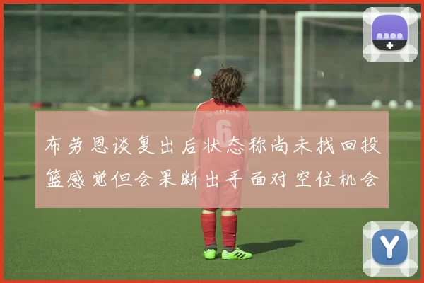 布劳恩谈复出后状态称尚未找回投篮感觉但会果断出手面对空位机会